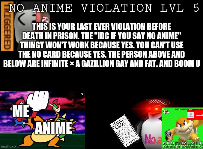 No Anime Violation Lvl 5 new template | NO ANIME VIOLATION LVL 5; THIS IS YOUR LAST EVER VIOLATION BEFORE DEATH IN PRISON. THE "IDC IF YOU SAY NO ANIME" THINGY WON'T WORK BECAUSE YES. YOU CAN'T USE THE NO CARD BECAUSE YES. THE PERSON ABOVE AND BELOW ARE INFINITE × A GAZILLION GAY AND FAT. AND BOOM U; ME; ANIME | image tagged in blank black | made w/ Imgflip meme maker