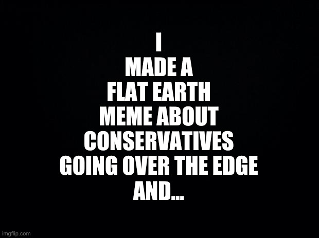 he proved it | I
MADE A
FLAT EARTH
MEME ABOUT
CONSERVATIVES
GOING OVER THE EDGE
AND... | image tagged in black background,conservative logic,flat earth,round earth,stupid people,bible verse | made w/ Imgflip meme maker