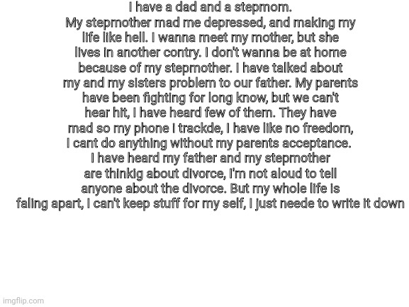 Plz, don't try to talk to me | I have a dad and a stepmom. My stepmother mad me depressed, and making my life like hell. I wanna meet my mother, but she lives in another contry. I don't wanna be at home because of my stepmother. I have talked about my and my sisters problem to our father. My parents have been fighting for long know, but we can't hear hit, I have heard few of them. They have mad so my phone i trackde, I have like no freedom, I cant do anything without my parents acceptance. 
I have heard my father and my stepmother are thinkig about divorce, I'm not aloud to tell anyone about the divorce. But my whole life is faling apart, I can't keep stuff for my self, I just neede to write it down | image tagged in blank white template | made w/ Imgflip meme maker