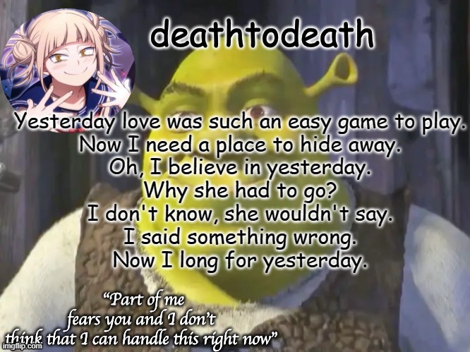 death2death template | Yesterday love was such an easy game to play.
Now I need a place to hide away.
Oh, I believe in yesterday.

Why she had to go?
I don't know, she wouldn't say.
I said something wrong.
Now I long for yesterday. | image tagged in death2death template | made w/ Imgflip meme maker