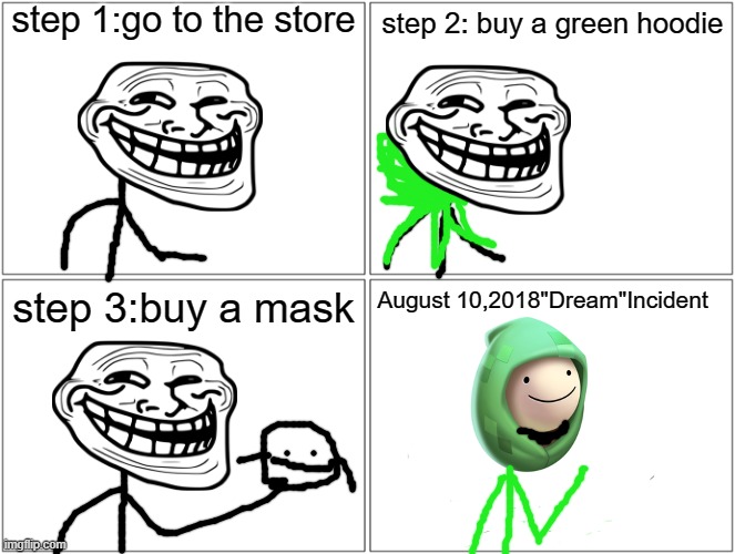 August 10,2018"Dream"incident | step 1:go to the store; step 2: buy a green hoodie; step 3:buy a mask; August 10,2018"Dream"Incident | image tagged in dream,trollge,incident | made w/ Imgflip meme maker