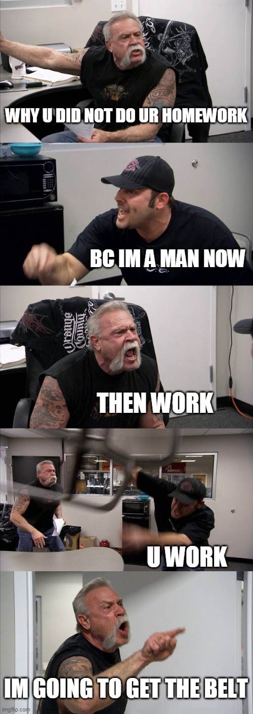 working meme | WHY U DID NOT DO UR HOMEWORK; BC IM A MAN NOW; THEN WORK; U WORK; IM GOING TO GET THE BELT | image tagged in memes,american chopper argument | made w/ Imgflip meme maker