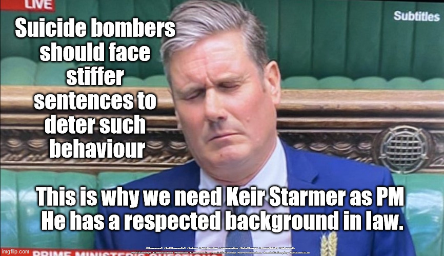 Sir Keir Rodney Starmer KCB QC | Suicide bombers 
should face 
stiffer 
sentences to 
deter such 
behaviour; This is why we need Keir Starmer as PM 
He has a respected background in law. #Starmerout #GetStarmerOut #Labour #AndyBurnham #wearecorbyn #KeirStarmer #DianeAbbott #McDonnell #cultofcorbyn #labourisdead #Momentum #labourracism #socialistsunday #nevervotelabour #socialistanyday #Antisemitism | image tagged in labourisdead,starmerout getstarmerout,starmer labour leadership,starmer law and order,sir keir rodney starmer kcb qc | made w/ Imgflip meme maker