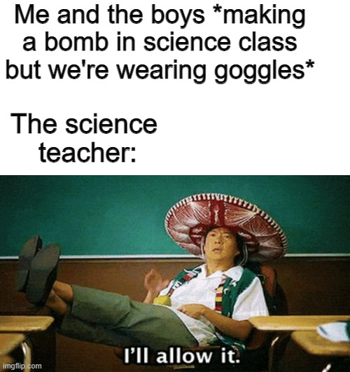 I'll allow it |  Me and the boys *making a bomb in science class but we're wearing goggles*; The science
 teacher: | image tagged in ill allow it,science,bomb,me and the boys | made w/ Imgflip meme maker