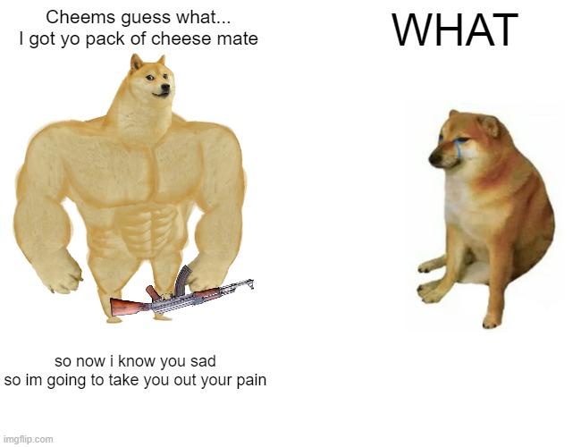 the final battle Big guy vs cheems... | Cheems guess what...
I got yo pack of cheese mate; WHAT; so now i know you sad
so im going to take you out your pain | image tagged in memes,buff doge vs cheems | made w/ Imgflip meme maker