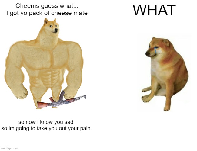 THE BATTLE... | Cheems guess what...
I got yo pack of cheese mate; WHAT; so now i know you sad
so im going to take you out your pain | image tagged in memes,buff doge vs cheems | made w/ Imgflip meme maker