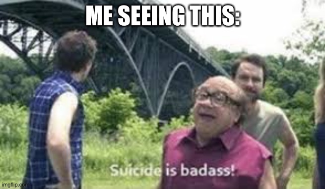 suicide is badass | ME SEEING THIS: | image tagged in suicide is badass | made w/ Imgflip meme maker