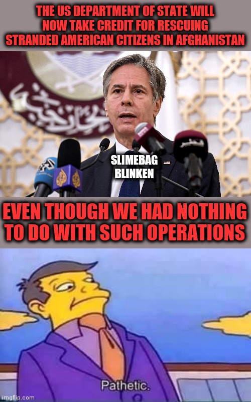 Behold the dishonorable, deceitful pieces of crap now in the executive branch of our government | THE US DEPARTMENT OF STATE WILL NOW TAKE CREDIT FOR RESCUING STRANDED AMERICAN CITIZENS IN AFGHANISTAN; SLIMEBAG
BLINKEN; EVEN THOUGH WE HAD NOTHING TO DO WITH SUCH OPERATIONS | image tagged in skinner pathetic,memes,blinken,state department,afghanistan,stranded | made w/ Imgflip meme maker