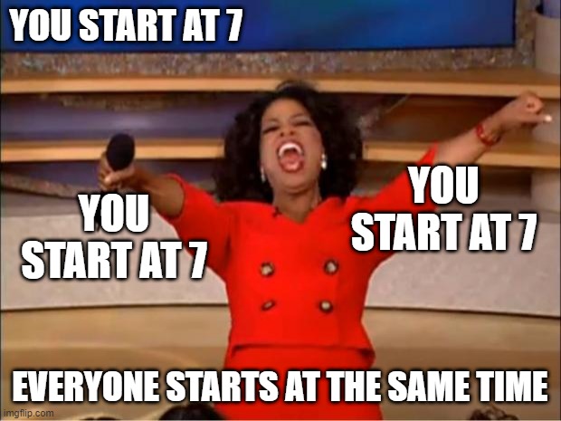 Oprah You Get A | YOU START AT 7; YOU START AT 7; YOU START AT 7; EVERYONE STARTS AT THE SAME TIME | image tagged in memes,oprah you get a | made w/ Imgflip meme maker