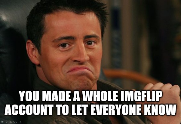 Proud Joey | YOU MADE A WHOLE IMGFLIP ACCOUNT TO LET EVERYONE KNOW | image tagged in proud joey | made w/ Imgflip meme maker