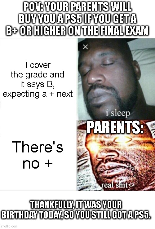 Sleeping Shaq | POV: YOUR PARENTS WILL BUY YOU A PS5 IF YOU GET A B+ OR HIGHER ON THE FINAL EXAM; I cover the grade and it says B, expecting a + next; PARENTS:; There's no +; THANKFULLY, IT WAS YOUR BIRTHDAY TODAY, SO YOU STILL GOT A PS5. | image tagged in memes,sleeping shaq,exam,exams,school,ps5 | made w/ Imgflip meme maker