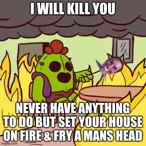 Brawl stars what todo | brawl stars meme | I WILL KILL YOU; NEVER HAVE ANYTHING TO DO BUT SET YOUR HOUSE ON FIRE & FRY A MANS HEAD | image tagged in brawl stars this is fine meme | made w/ Imgflip meme maker