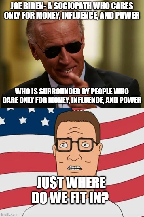 JOE BIDEN- A SOCIOPATH WHO CARES ONLY FOR MONEY, INFLUENCE, AND POWER; WHO IS SURROUNDED BY PEOPLE WHO CARE ONLY FOR MONEY, INFLUENCE, AND POWER; JUST WHERE DO WE FIT IN? | image tagged in cool joe biden,american hank hill | made w/ Imgflip meme maker