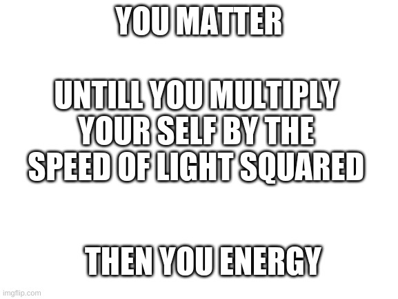 Uhh gih wefgh | YOU MATTER; UNTILL YOU MULTIPLY YOUR SELF BY THE SPEED OF LIGHT SQUARED; THEN YOU ENERGY | image tagged in blank white template | made w/ Imgflip meme maker
