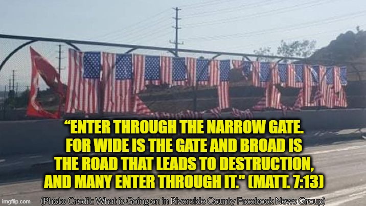 Flags Honoring U.S. Service Members Killed at Kabul Airport Vandalized | “ENTER THROUGH THE NARROW GATE. FOR WIDE IS THE GATE AND BROAD IS THE ROAD THAT LEADS TO DESTRUCTION, AND MANY ENTER THROUGH IT." (MATT. 7:13) | image tagged in vandalized flags | made w/ Imgflip meme maker