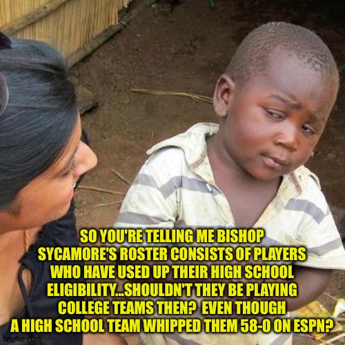 What is Bishop Sycamore anyway? | SO YOU'RE TELLING ME BISHOP SYCAMORE'S ROSTER CONSISTS OF PLAYERS WHO HAVE USED UP THEIR HIGH SCHOOL ELIGIBILITY...SHOULDN'T THEY BE PLAYING COLLEGE TEAMS THEN?  EVEN THOUGH A HIGH SCHOOL TEAM WHIPPED THEM 58-0 ON ESPN? | image tagged in memes,third world skeptical kid | made w/ Imgflip meme maker
