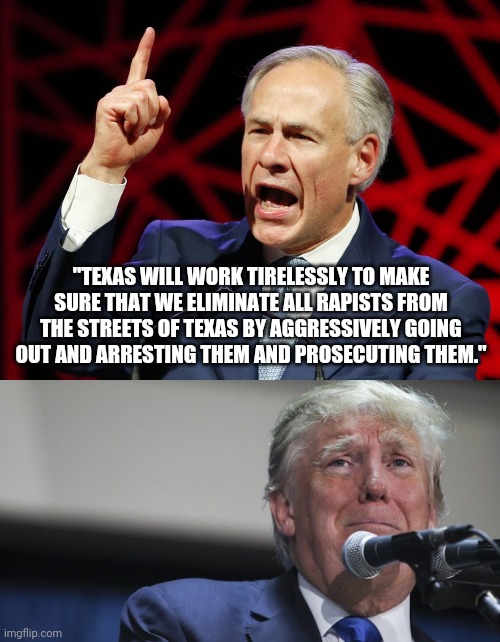 "TEXAS WILL WORK TIRELESSLY TO MAKE SURE THAT WE ELIMINATE ALL RAPISTS FROM THE STREETS OF TEXAS BY AGGRESSIVELY GOING OUT AND ARRESTING THEM AND PROSECUTING THEM." | image tagged in greg abbott fascist tyrant of texas,trump scared | made w/ Imgflip meme maker