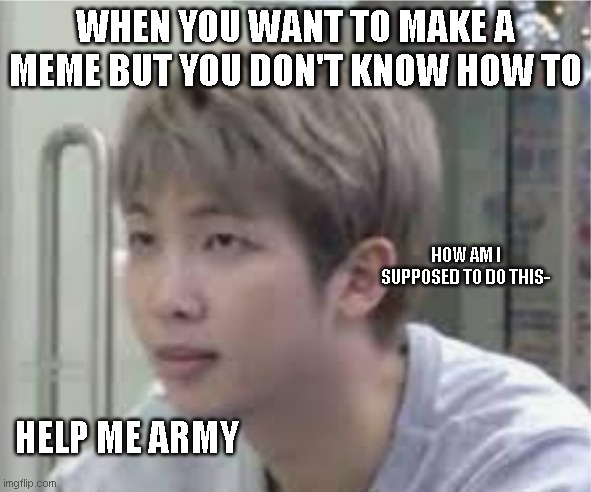 BTS meme | WHEN YOU WANT TO MAKE A MEME BUT YOU DON'T KNOW HOW TO; HOW AM I SUPPOSED TO DO THIS-; HELP ME ARMY | image tagged in memes | made w/ Imgflip meme maker