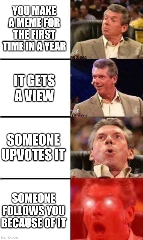 Aight time to disappear for another year | YOU MAKE A MEME FOR THE FIRST TIME IN A YEAR; IT GETS A VIEW; SOMEONE UPVOTES IT; SOMEONE FOLLOWS YOU BECAUSE OF IT | image tagged in vince mcmahon reaction w/glowing eyes | made w/ Imgflip meme maker
