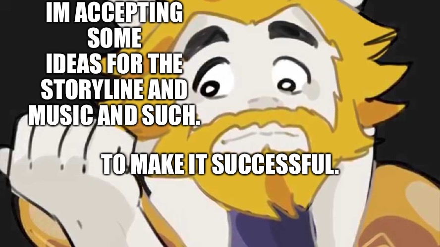 Just throw some out there. | IM ACCEPTING SOME IDEAS FOR THE STORYLINE AND MUSIC AND SUCH. TO MAKE IT SUCCESSFUL. | image tagged in asgore intensifys | made w/ Imgflip meme maker