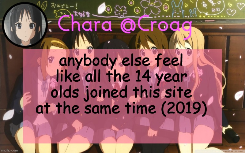 Chara's K-on temp | anybody else feel like all the 14 year olds joined this site at the same time (2019) | image tagged in chara's k-on temp | made w/ Imgflip meme maker