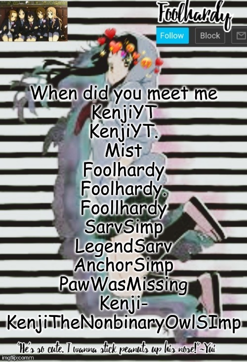 e | When did you meet me
KenjiYT
KenjiYT.
Mist
Foolhardy
Foolhardy.
Foollhardy
SarvSimp
LegendSarv
AnchorSimp
PawWasMissing
Kenji-
KenjiTheNonbinaryOwlSImp | image tagged in k-on thanks potato | made w/ Imgflip meme maker