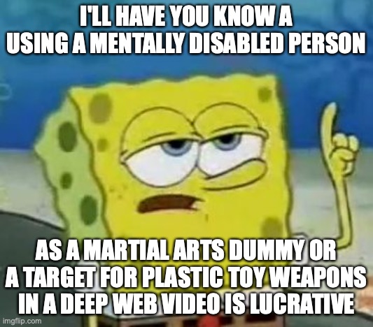 Abusing a Mentally Disable Person | I'LL HAVE YOU KNOW A USING A MENTALLY DISABLED PERSON; AS A MARTIAL ARTS DUMMY OR A TARGET FOR PLASTIC TOY WEAPONS IN A DEEP WEB VIDEO IS LUCRATIVE | image tagged in memes,i'll have you know spongebob,abuse | made w/ Imgflip meme maker