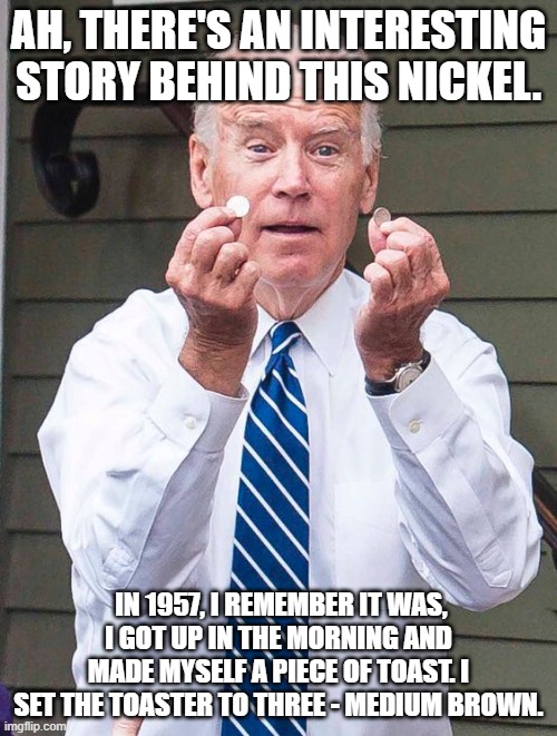 Joe Biden | AH, THERE'S AN INTERESTING STORY BEHIND THIS NICKEL. IN 1957, I REMEMBER IT WAS, I GOT UP IN THE MORNING AND MADE MYSELF A PIECE OF TOAST. I SET THE TOASTER TO THREE - MEDIUM BROWN. | image tagged in joe biden | made w/ Imgflip meme maker