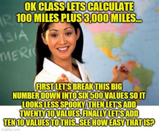 Why do other countries kick our butt in math? I dunno, maybe they have non-idiot teachers? | OK CLASS LETS CALCULATE 100 MILES PLUS 3,000 MILES... FIRST LET'S BREAK THIS BIG NUMBER DOWN INTO SIX 500 VALUES SO IT LOOKS LESS SPOOKY, THEN LET'S ADD TWENTY 10 VALUES. FINALLY LET'S ADD TEN 10 VALUES TO THIS...SEE HOW EASY THAT IS? | image tagged in memes,unhelpful high school teacher,math,confused | made w/ Imgflip meme maker