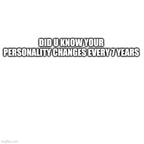 Blank Transparent Square Meme | DID U KNOW YOUR PERSONALITY CHANGES EVERY 7 YEARS | image tagged in memes,blank transparent square | made w/ Imgflip meme maker