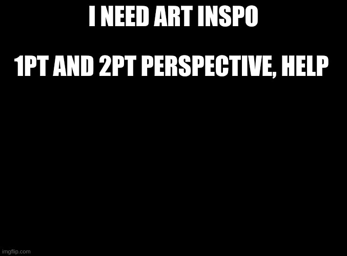 Big project in school and I am calling out for help | I NEED ART INSPO; 1PT AND 2PT PERSPECTIVE, HELP | image tagged in blank black | made w/ Imgflip meme maker