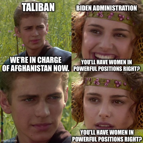Are they frickin kidding? Are they that clueless? | BIDEN ADMINISTRATION; TALIBAN; WE’RE IN CHARGE OF AFGHANISTAN NOW. YOU’LL HAVE WOMEN IN POWERFUL POSITIONS RIGHT? YOU’LL HAVE WOMEN IN POWERFUL POSITIONS RIGHT? | image tagged in anakin padme 4 panel | made w/ Imgflip meme maker