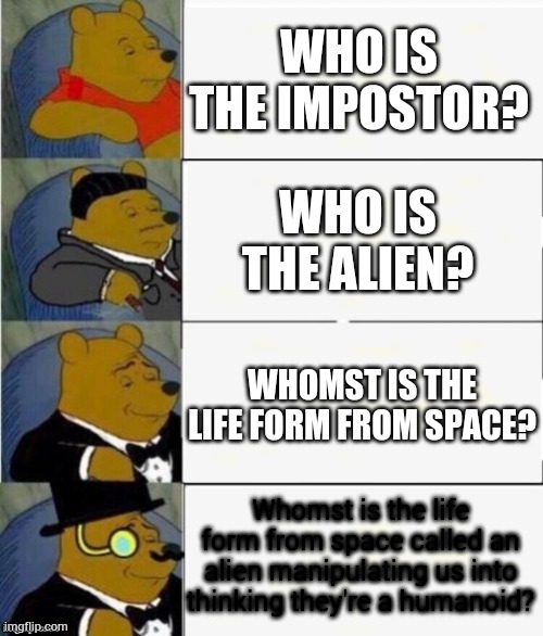 Tuxedo Winnie the Pooh 4 panel | WHO IS THE IMPOSTOR? WHO IS THE ALIEN? WHOMST IS THE LIFE FORM FROM SPACE? Whomst is the life form from space called an alien manipulating us into thinking they're a humanoid? | image tagged in tuxedo winnie the pooh 4 panel | made w/ Imgflip meme maker