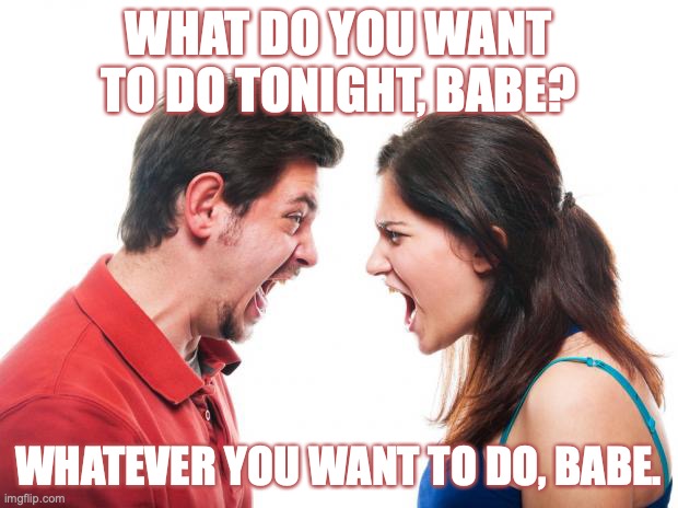 ANGRY FIGHTING MARRIED COUPLE HUSBAND & WIFE | WHAT DO YOU WANT TO DO TONIGHT, BABE? WHATEVER YOU WANT TO DO, BABE. | image tagged in angry fighting married couple husband wife | made w/ Imgflip meme maker