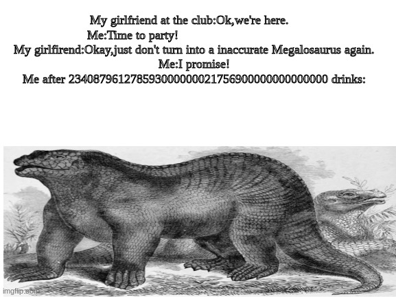 My girlfriend at the club:Ok,we're here.   
Me:Time to party!                                    
My girlfirend:Okay,just don't turn into a inaccurate Megalosaurus again.
Me:I promise!
Me after 234087961278593000000021756900000000000000 drinks: | image tagged in memes | made w/ Imgflip meme maker