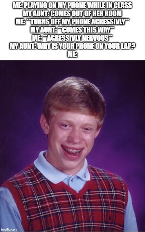 Bad Luck Brian Meme | ME: PLAYING ON MY PHONE WHILE IN CLASS
MY AUNT: COMES OUT OF HER ROOM
ME: **TURNS OFF MY PHONE AGRESSIVLY**
MY AUNT: **COMES THIS WAY**
ME: **AGRESSIVLY NERVOUS**
MY AUNT: WHY IS YOUR PHONE ON YOUR LAP?
ME: | image tagged in memes,bad luck brian,school,aunt,phone,roblox | made w/ Imgflip meme maker