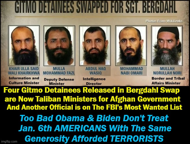 Not Worth One Traitor! Way to Go, Stinky and Joe... | Four Gitmo Detainees Released in Bergdahl Swap 
are Now Taliban Ministers for Afghan Government; And Another Official is on The FBI's Most Wanted List; Too Bad Obama & Biden Don't Treat 
Jan. 6th AMERICANS With The Same
Generosity Afforded TERRORISTS | image tagged in politics,obama,biden,terrorists,americans last | made w/ Imgflip meme maker