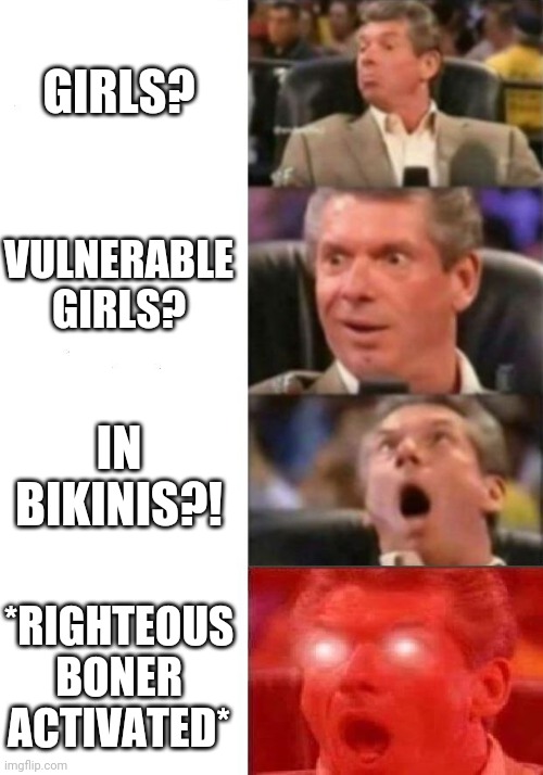 Mr. McMahon reaction | GIRLS? VULNERABLE GIRLS? IN BIKINIS?! *RIGHTEOUS BONER ACTIVATED* | image tagged in mr mcmahon reaction | made w/ Imgflip meme maker