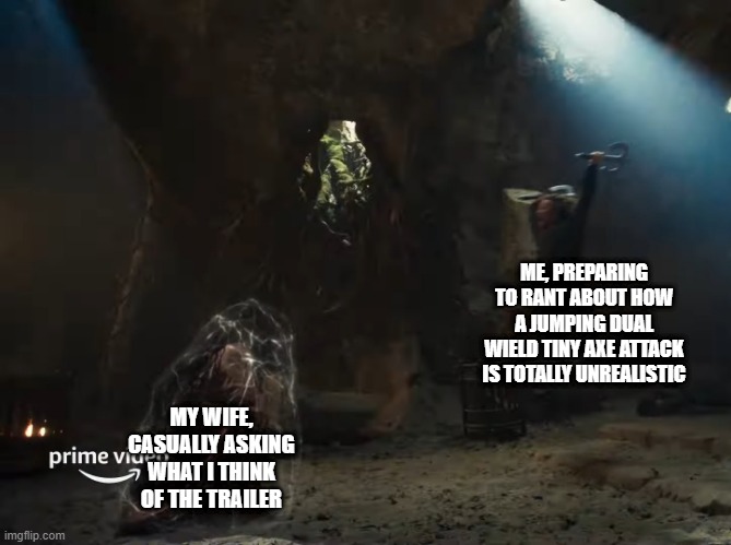 ME, PREPARING TO RANT ABOUT HOW A JUMPING DUAL WIELD TINY AXE ATTACK IS TOTALLY UNREALISTIC; MY WIFE, CASUALLY ASKING WHAT I THINK OF THE TRAILER | made w/ Imgflip meme maker