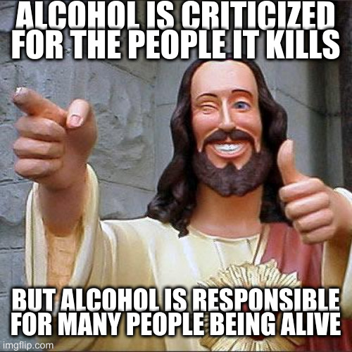 ask your parents if you are the result of alcohol | ALCOHOL IS CRITICIZED FOR THE PEOPLE IT KILLS; BUT ALCOHOL IS RESPONSIBLE FOR MANY PEOPLE BEING ALIVE | image tagged in memes,buddy christ | made w/ Imgflip meme maker