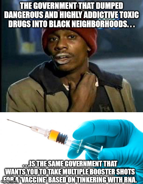 Just sayin' |  THE GOVERNMENT THAT DUMPED DANGEROUS AND HIGHLY ADDICTIVE TOXIC DRUGS INTO BLACK NEIGHBORHOODS. . . . . .IS THE SAME GOVERNMENT THAT WANTS YOU TO TAKE MULTIPLE BOOSTER SHOTS FOR A 'VACCINE' BASED ON TINKERING WITH RNA. | image tagged in drug addict,syringe vaccine medicine,corruption,government corruption,evil government,political meme | made w/ Imgflip meme maker