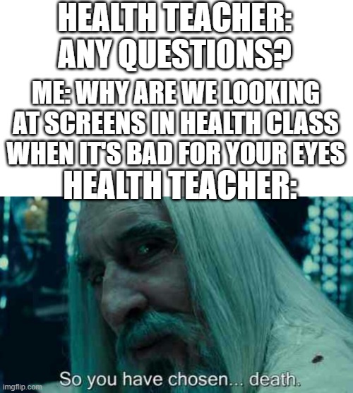 true story | HEALTH TEACHER: ANY QUESTIONS? ME: WHY ARE WE LOOKING AT SCREENS IN HEALTH CLASS WHEN IT'S BAD FOR YOUR EYES; HEALTH TEACHER: | image tagged in so you have chosen death | made w/ Imgflip meme maker