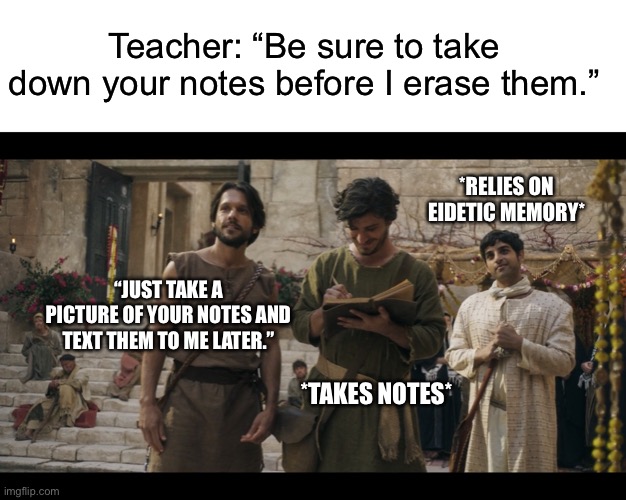 Teacher: “Be sure to take down your notes before I erase them.”; *RELIES ON EIDETIC MEMORY*; “JUST TAKE A PICTURE OF YOUR NOTES AND TEXT THEM TO ME LATER.”; *TAKES NOTES* | image tagged in blank white template,the chosen | made w/ Imgflip meme maker