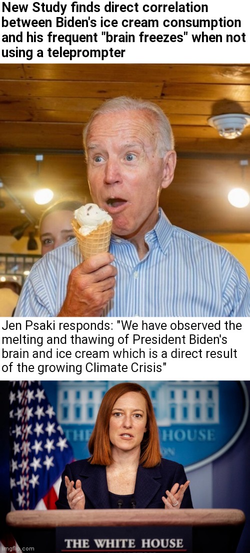 The Inside Scoop | New Study finds direct correlation
between Biden's ice cream consumption
and his frequent "brain freezes" when not
using a teleprompter; Jen Psaki responds: "We have observed the
melting and thawing of President Biden's
brain and ice cream which is a direct result
of the growing Climate Crisis" | image tagged in biden loves ice cream,jen psaki explains,biden,democrats,psaki | made w/ Imgflip meme maker