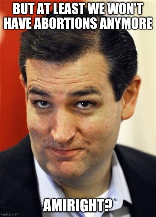 Bashful Ted Cruz | BUT AT LEAST WE WON'T HAVE ABORTIONS ANYMORE AMIRIGHT? | image tagged in bashful ted cruz | made w/ Imgflip meme maker