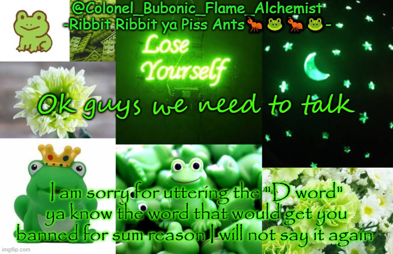 Colonel's Rubber Froggie temp | Ok guys we need to talk; I am sorry for uttering the "D word" ya know the word that would get you banned for sum reason I will not say it again | image tagged in colonel's rubber froggie temp | made w/ Imgflip meme maker