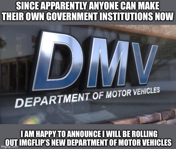 :) | SINCE APPARENTLY ANYONE CAN MAKE THEIR OWN GOVERNMENT INSTITUTIONS NOW; I AM HAPPY TO ANNOUNCE I WILL BE ROLLING OUT IMGFLIP’S NEW DEPARTMENT OF MOTOR VEHICLES | made w/ Imgflip meme maker