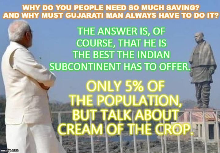WHY DO YOU PEOPLE NEED SO MUCH SAVING? AND WHY MUST GUJARATI MAN ALWAYS HAVE TO DO IT? | THE ANSWER IS, OF COURSE, THAT HE IS THE BEST THE INDIAN SUBCONTINENT HAS TO OFFER. WHY DO YOU PEOPLE NEED SO MUCH SAVING? AND WHY MUST GUJARATI MAN ALWAYS HAVE TO DO IT? ONLY 5% OF THE POPULATION, BUT TALK ABOUT CREAM OF THE CROP. | image tagged in gujarati man | made w/ Imgflip meme maker