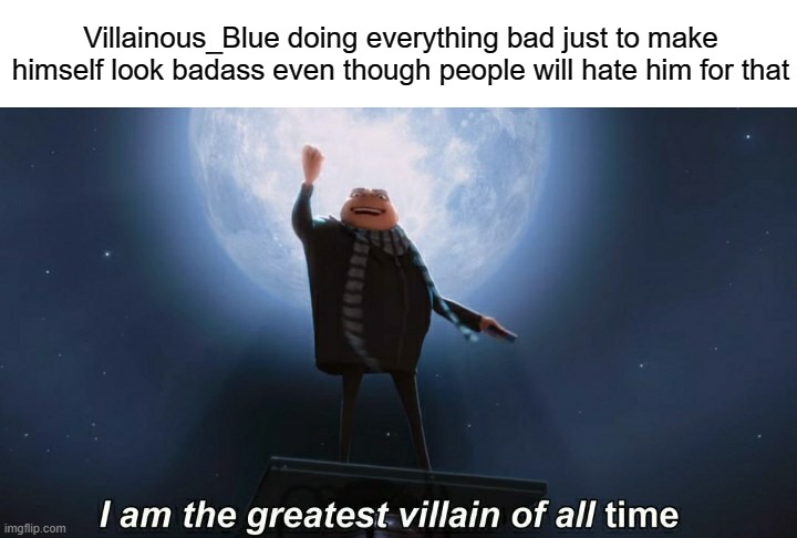 i am the greatest villain of all time | Villainous_Blue doing everything bad just to make himself look badass even though people will hate him for that | image tagged in i am the greatest villain of all time | made w/ Imgflip meme maker