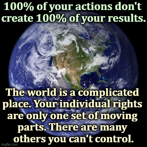 Get the d*mn shots. | 100% of your actions don't 
create 100% of your results. The world is a complicated 
place. Your individual rights 
are only one set of moving 
parts. There are many 
others you can't control. | image tagged in earth,individuality,rights,control | made w/ Imgflip meme maker